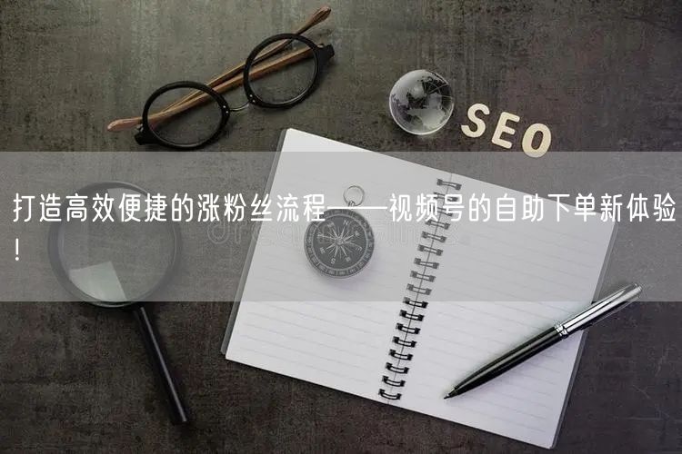 打造高效便捷的涨粉丝流程——视频号的自助下单新体验！