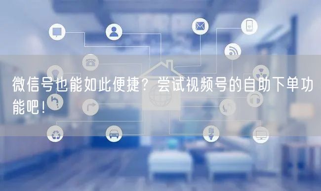 微信号也能如此便捷？尝试视频号的自助下单功能吧！
