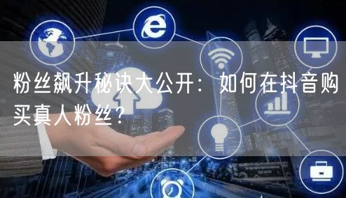 粉丝飙升秘诀大公开：如何在抖音购买真人粉丝？