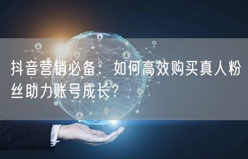 抖音营销必备：如何高效购买真人粉丝助力账号成长？
