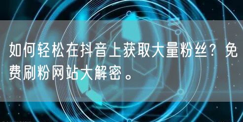 如何轻松在抖音上获取大量粉丝？免费刷粉网站大解密。