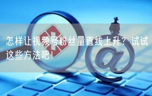怎样让视频号粉丝量直线上升？试试这些方法吧！