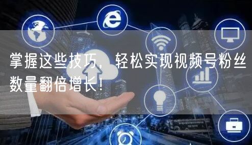 掌握这些技巧，轻松实现视频号粉丝数量翻倍增长！