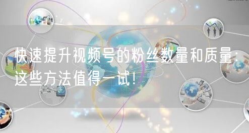 快速提升视频号的粉丝数量和质量：这些方法值得一试！