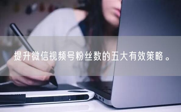 提升微信视频号粉丝数的五大有效策略。
