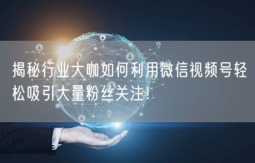 揭秘行业大咖如何利用微信视频号轻松吸引大量粉丝关注！