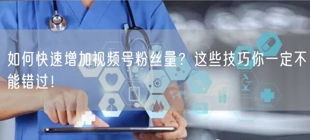 如何快速增加视频号粉丝量？这些技巧你一定不能错过！