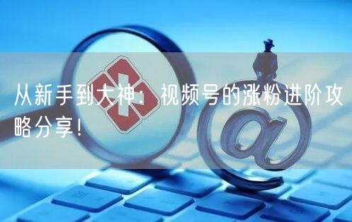 从新手到大神：视频号的涨粉进阶攻略分享！