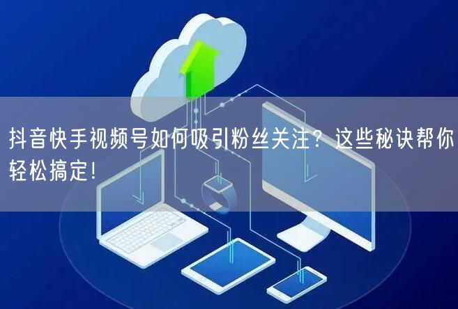 抖音快手视频号如何吸引粉丝关注？这些秘诀帮你轻松搞定！