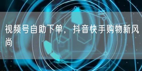 视频号自助下单，抖音快手购物新风尚