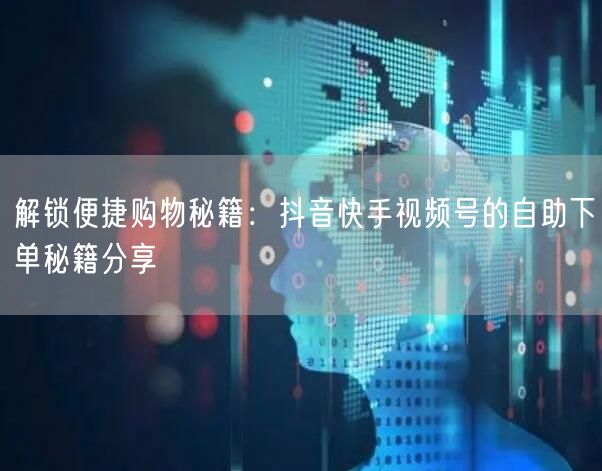 解锁便捷购物秘籍：抖音快手视频号的自助下单秘籍分享