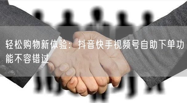 轻松购物新体验：抖音快手视频号自助下单功能不容错过