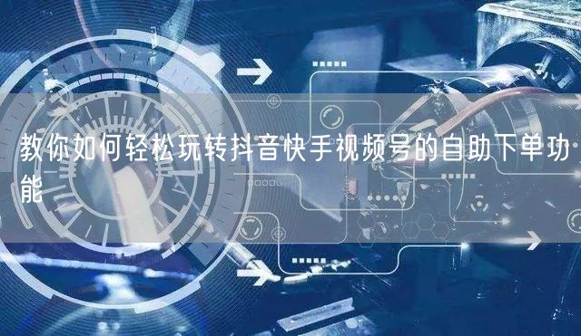 教你如何轻松玩转抖音快手视频号的自助下单功能